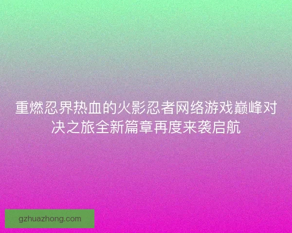 重燃忍界热血的火影忍者网络游戏巅峰对决之旅全新篇章再度来袭启航