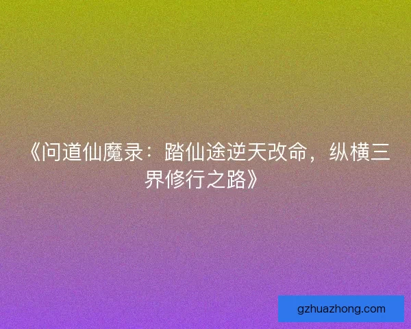 《问道仙魔录：踏仙途逆天改命，纵横三界修行之路》