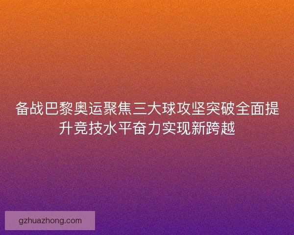 备战巴黎奥运聚焦三大球攻坚突破全面提升竞技水平奋力实现新跨越