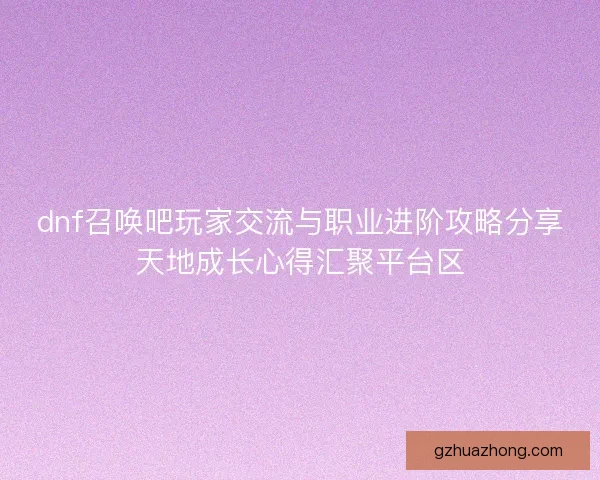 dnf召唤吧玩家交流与职业进阶攻略分享天地成长心得汇聚平台区
