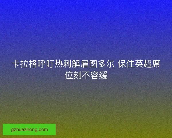 卡拉格呼吁热刺解雇图多尔 保住英超席位刻不容缓