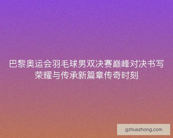 巴黎奥运会羽毛球男双决赛巅峰对决书写荣耀与传承新篇章传奇时刻