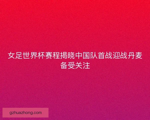 女足世界杯赛程揭晓中国队首战迎战丹麦备受关注