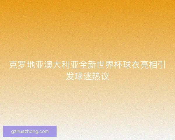 克罗地亚澳大利亚全新世界杯球衣亮相引发球迷热议